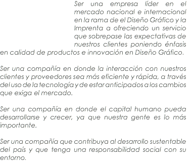 ﷯Ser una empresa líder en el mercado nacional e internacional en la rama de el Diseño Gráfico y la Imprenta a ofreciendo un servicio que sobrepase las expectativas de nuestros clientes poniendo énfasis en calidad de productos e innovación en Diseño Gráfico. Ser una compañía en donde la interacción con nuestros clientes y proveedores sea más eficiente y rápida, a través del uso de la tecnología y de estar anticipados a los cambios que exiga el mercado. Ser una compañía en donde el capital humano pueda desarrollarse y crecer, ya que nuestra gente es lo más importante. Ser una compañía que contribuya al desarrollo sustentable del país y que tenga una responsabilidad social con su entorno.
