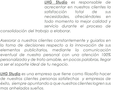 ﷯LHG Studio es responsable de acrecentar en nuestros clientes la satisfacción total de sus necesidades, ofreciéndoles en todo momento la mejor calidad y servicio durante el proceso de consolidación del trabajo a elaborar. Asesorar a nuestros clientes constantemente y guiarlos en la toma de decisiones respecto a la innovación de sus elementos publicitarios, mediante la comunicación eventual de nuestro personal con una atención 100% personalizada y de trato amable, en pocas palabras, llegar a ser el soporte ideal de tu negocio. LHG Studio es una empresa que tiene como filosofía hacer de nuestros clientes personas satisfechas y empresas de éxito, siempre apuntando a que nuestros clientes logren sus mas anhelados sueños.
